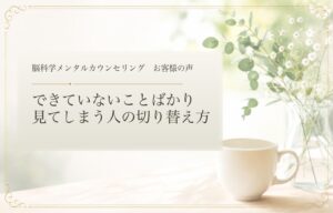 できていないことばかり見てしまう人の切り替え方｜脳科学メンタルカウンセリング お客様の声