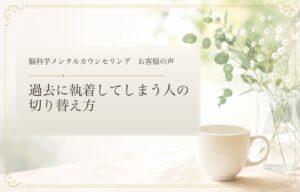 過去に執着してしまう人の切り替え方｜脳科学メンタルカウンセリング お客様の声