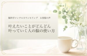 叶えたいことがどんどん叶っていく人の脳の使い方｜脳科学メンタルカウンセリング お客様の声